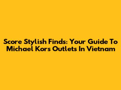 Score Stylish Finds: Your Guide To Michael Kors Outlets In Vietnam