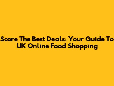 Score The Best Deals: Your Guide To UK Online Food Shopping
