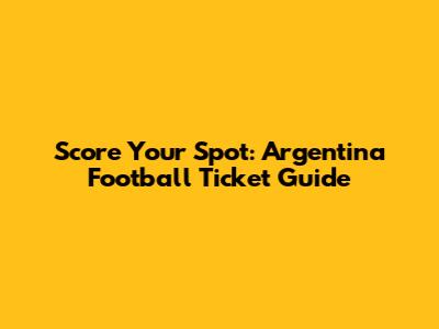 Score Your Spot: Argentina Football Ticket Guide