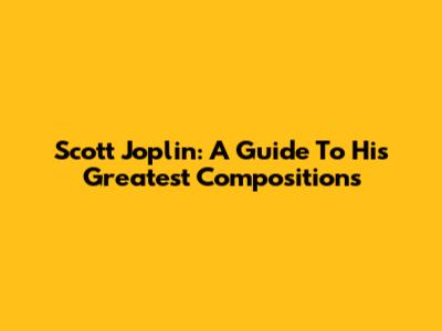 Scott Joplin: A Guide To His Greatest Compositions