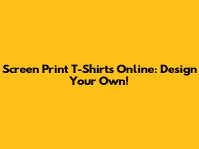 Screen Print T-Shirts Online: Design Your Own!