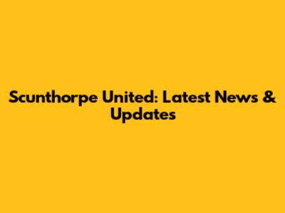 Scunthorpe United: Latest News & Updates