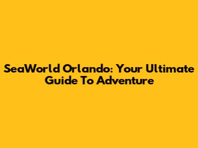 SeaWorld Orlando: Your Ultimate Guide To Adventure