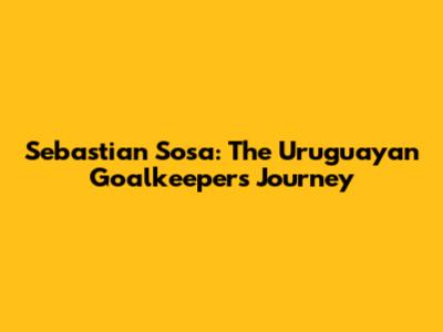Sebastian Sosa: The Uruguayan Goalkeeper's Journey