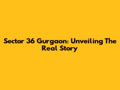 Sector 36 Gurgaon: Unveiling The Real Story