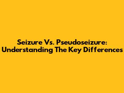 Seizure Vs. Pseudoseizure: Understanding The Key Differences
