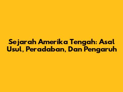 Sejarah Amerika Tengah: Asal Usul, Peradaban, Dan Pengaruh