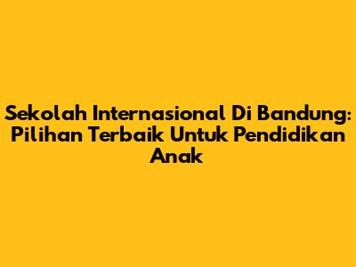 Sekolah Internasional Di Bandung: Pilihan Terbaik Untuk Pendidikan Anak