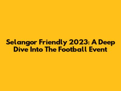 Selangor Friendly 2023: A Deep Dive Into The Football Event
