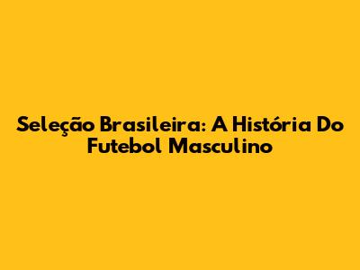 Seleção Brasileira: A História Do Futebol Masculino