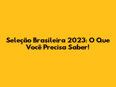 Seleção Brasileira 2023: O Que Você Precisa Saber!