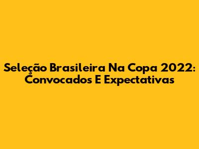 Seleção Brasileira Na Copa 2022: Convocados E Expectativas