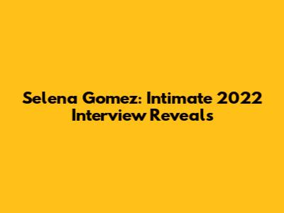 Selena Gomez: Intimate 2022 Interview Reveals