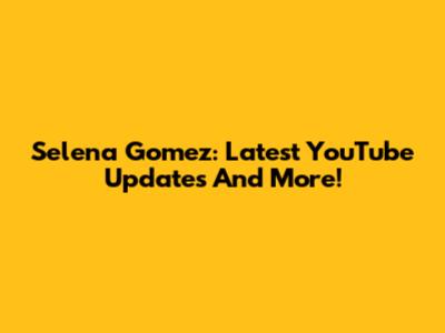 Selena Gomez: Latest YouTube Updates And More!