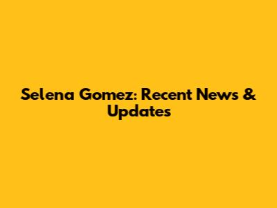 Selena Gomez: Recent News & Updates