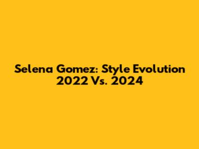 Selena Gomez: Style Evolution 2022 Vs. 2024