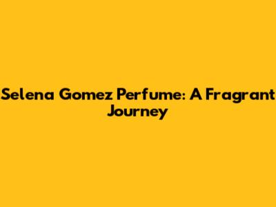 Selena Gomez Perfume: A Fragrant Journey