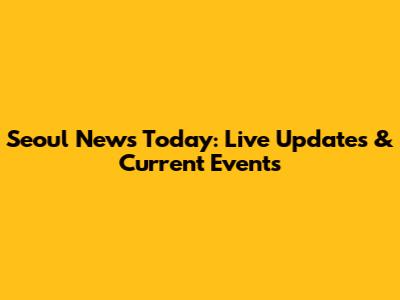 Seoul News Today: Live Updates & Current Events