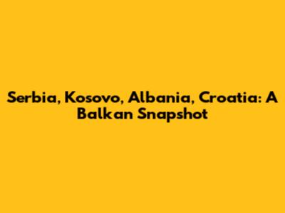 Serbia, Kosovo, Albania, Croatia: A Balkan Snapshot