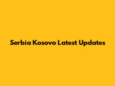 Serbia Kosovo Latest Updates