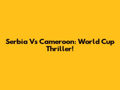 Serbia Vs Cameroon: World Cup Thriller!