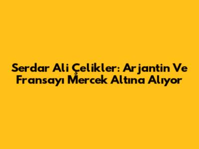 Serdar Ali Çelikler: Arjantin Ve Fransa'yı Mercek Altına Alıyor