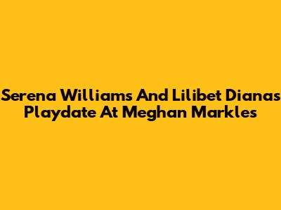Serena Williams And Lilibet Diana's Playdate At Meghan Markle's