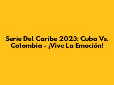 Serie Del Caribe 2023: Cuba Vs. Colombia - ¡Vive La Emoción!