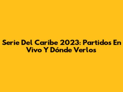 Serie Del Caribe 2023: Partidos En Vivo Y Dónde Verlos