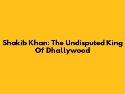 Shakib Khan: The Undisputed King Of Dhallywood