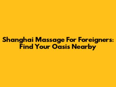Shanghai Massage For Foreigners: Find Your Oasis Nearby