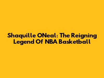 Shaquille O'Neal: The Reigning Legend Of NBA Basketball