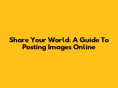 Share Your World: A Guide To Posting Images Online