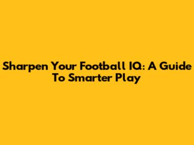 Sharpen Your Football IQ: A Guide To Smarter Play