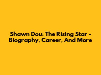 Shawn Dou: The Rising Star - Biography, Career, And More