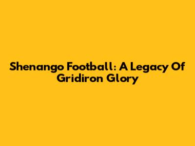 Shenango Football: A Legacy Of Gridiron Glory