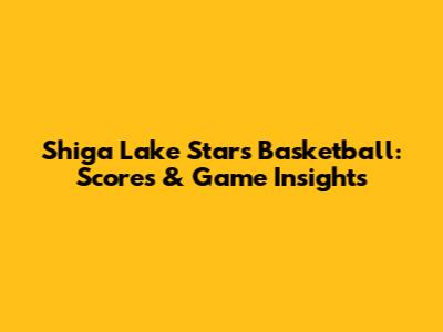 Shiga Lake Stars Basketball: Scores & Game Insights
