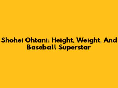 Shohei Ohtani: Height, Weight, And Baseball Superstar