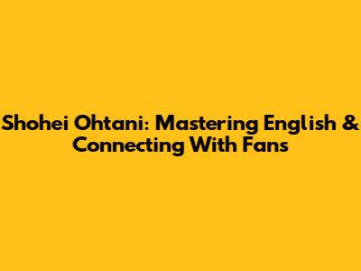 Shohei Ohtani: Mastering English & Connecting With Fans