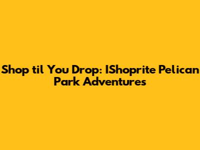 Shop 'til You Drop: IShoprite Pelican Park Adventures