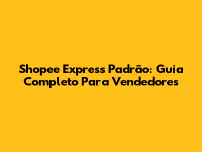 Shopee Express Padrão: Guia Completo Para Vendedores