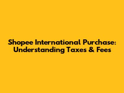 Shopee International Purchase: Understanding Taxes & Fees