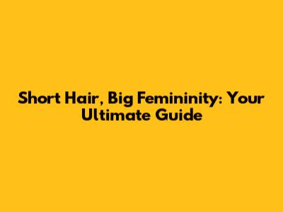 Short Hair, Big Femininity: Your Ultimate Guide