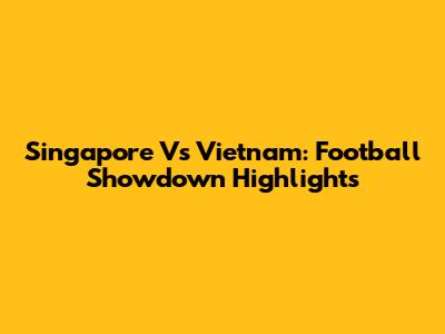Singapore Vs Vietnam: Football Showdown Highlights