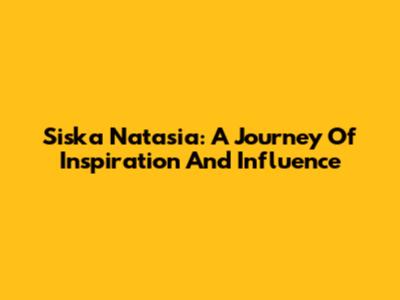 Siska Natasia: A Journey Of Inspiration And Influence