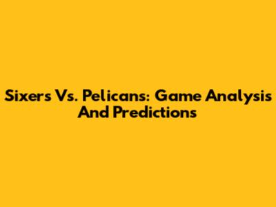 Sixers Vs. Pelicans: Game Analysis And Predictions