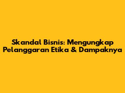 Skandal Bisnis: Mengungkap Pelanggaran Etika & Dampaknya