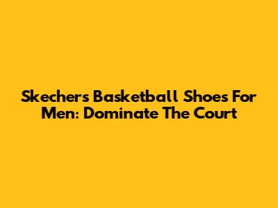 Skechers Basketball Shoes For Men: Dominate The Court
