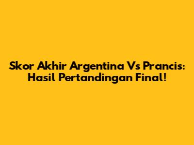 Skor Akhir Argentina Vs Prancis: Hasil Pertandingan Final!