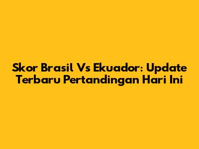 Skor Brasil Vs Ekuador: Update Terbaru Pertandingan Hari Ini